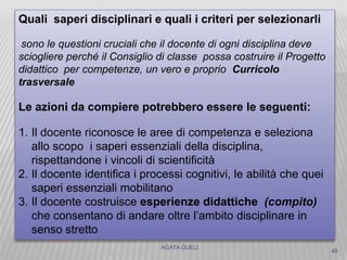 AGATA GUELI
Quali saperi disciplinari e quali i criteri per selezionarli
sono le questioni cruciali che il docente di ogni disciplina deve
sciogliere perché il Consiglio di classe possa costruire il Progetto
didattico per competenze, un vero e proprio Curricolo
trasversale
Le azioni da compiere potrebbero essere le seguenti:
1. Il docente riconosce le aree di competenza e seleziona
allo scopo i saperi essenziali della disciplina,
rispettandone i vincoli di scientificità
2. Il docente identifica i processi cognitivi, le abilità che quei
saperi essenziali mobilitano
3. Il docente costruisce esperienze didattiche (compito)
che consentano di andare oltre l’ambito disciplinare in
senso stretto
48
 