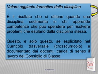 AGATA GUELI
Valore aggiunto formativo delle discipline
È il risultato che si ottiene quando una
disciplina sedimenta in chi apprende
competenze che può spendere per risolvere
problemi che esulano dalla disciplina stessa.
Questo, e solo questo, se esplicitato nel
Curricolo trasversale (crosscurricolo) e
documentato dai docenti, carica di senso il
lavoro del Consiglio di Classe
49
 