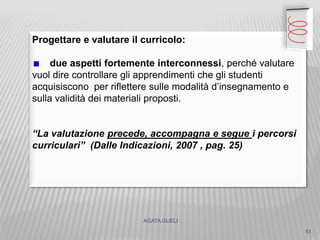 AGATA GUELI
Progettare e valutare il curricolo:
due aspetti fortemente interconnessi, perché valutare
vuol dire controllare gli apprendimenti che gli studenti
acquisiscono per riflettere sulle modalità d’insegnamento e
sulla validità dei materiali proposti.
“La valutazione precede, accompagna e segue i percorsi
curriculari” (Dalle Indicazioni, 2007 , pag. 25)
51
 