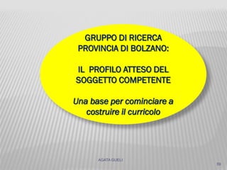 AGATA GUELI
59
GRUPPO DI RICERCA
PROVINCIA DI BOLZANO:
IL PROFILO ATTESO DEL
SOGGETTO COMPETENTE
Una base per cominciare a
costruire il curricolo
 