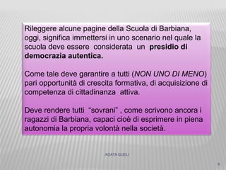 AGATA GUELI
6
Rileggere alcune pagine della Scuola di Barbiana,
oggi, significa immettersi in uno scenario nel quale la
scuola deve essere considerata un presidio di
democrazia autentica.
Come tale deve garantire a tutti (NON UNO DI MENO)
pari opportunità di crescita formativa, di acquisizione di
competenza di cittadinanza attiva.
Deve rendere tutti “sovrani” , come scrivono ancora i
ragazzi di Barbiana, capaci cioè di esprimere in piena
autonomia la propria volontà nella società.
 