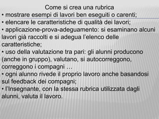 Come si crea una rubrica
• mostrare esempi di lavori ben eseguiti o carenti;
• elencare le caratteristiche di qualità dei lavori;
• applicazione-prova-adeguamento: si esaminano alcuni
lavori già raccolti e si adegua l’elenco delle
caratteristiche;
• uso della valutazione tra pari: gli alunni producono
(anche in gruppo), valutano, si autocorreggono,
correggono i compagni …
• ogni alunno rivede il proprio lavoro anche basandosi
sul feedback dei compagni;
• l’Insegnante, con la stessa rubrica utilizzata dagli
alunni, valuta il lavoro.
 