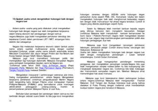 11
13) Apakah usaha untuk mengekalkan hubungan baik dengan
negara luar
Antara usaha –usaha yang perlu dilakukan untuk mengekalkan
hubungan baik dengan negara luar ialah mengadakan kerjasama
dalam bidang ekonomi dan perdagangan dengan semua
negara.Malaysia juga boleh mengadakan pertukaran teknologi dan
kepakaran.Contoh dalam pembinaan LRT / MRT, empangan hidro
elektrik dan sebagainya.
Negara kita melakukan kerjasama ekonomi dalam bentuk usaha
sama antara syarikat multinasional asing dengan syarikat
tempatan.Contonya, projek usaha sama industri automobile antara
Mitsubishi Corporation dari Jepun dengan Proton dan Kia Motors dari
Korea Selatan dengan NAZA Motors Malaysia
Malaysia juga turut memelihara hubungan politik dan
meningkatkan lagi hubungan diplomatik. Malaysia merupakan Negara
yang seringkali mengadakan lawatan rasmi ke Negara lain.
Contohnya pada tahun 2005 Yang di-Pertuan Agong (Raja)
Sirajuddin Perlis Malaysia dan Raja Permaisuri Agong (Permaisuri)
Tengku Fauziah Perlis melawat Sweden.
Mengadakan mesyuarat / perbincangan sekiranya ada krisis.
Saling mengekalkan persefahaman antara Negara. Mengadakan
kerjasama pertahanan contohnya penguatkuasaan Maritim Negara
telah berganding bahu dengan Filipina untuk menjayakan Operasi
Phillipine-Malaysia (PHIMAL) yang bermatlamat untuk mencegah
aktiviti-aktiviti pelanggaran undang-undang maritim di
persempadanan perairan Malaysia-Filipina di Laut Sulu. .
Bertukar-tukar pendapat dan pandangan dalam semua isu dan
bertindak dengan sebulat suara.Selain itu kita juga turut mengeratkan
hubungan serantau dengan ASEAN serta hubungan degan
pertubuhan dunia seperti PBB, OIC, Komanwel. Usaha lain dalam
mengekalkan hubungan baik ialah menghormati kedaulatan negara
lain dengan tidak mencampuri hal ehwal negara tersebut. Contoh di
negara yang dilanda peperangan seperti Syria.
Selain itu Malaysia telah memberi bantuan kepada negara
yang ditimpa bencana dam mengalami kesusahan. Sebagai
contohnya Malaysia telah menyalurkan bantuan kemanusiaan ke
bumi Gaza / Palestin.Pemimpin negara telah mengadakan lawatan
rasmi ke luar negara bagi membincangkan permasalahan politik atau
hubungan perdagangan dua hala
Malaysia juga turut mengadakan rancangan pertukaran
televisyen, pertukaran pelajar .Contoh drama Korea, rancangan dari
Hollywood, Bollywood dll
Usaha lain dalam mengekalkan hubungan baik dengan negara luar
ialah dengan menganjurkan persidangan / sukan bertaraf
antarabangsa. Contoh Sukan Komanwel,
Malaysia juga menganjurkan persidangan menentang
pengganas dan mengelakkan persaingan senjata.Negara kita juga
tidak mengeluarkan senjata nuklear.Selain itu kita manyanjungi dan
menghayati kedaulatan negara lain. Contohnya kita tidak melanggar
dan mencerobohi sempadan negara lain. Malahan Malaysia amat
mementingkan hak asasi manusia.
Malaysia juga turut bekerjasama dalam perkongsian budaya
antara negara.contohnya Malaysia telah menganjurkan Festival
Makanan, Kraf Tangan dan Budaya Indonesia buat julung kalinya
diadakan di Pulau Pinang dengan matlamat untuk mendedahkah
budaya tradisin negara jiran tersebut di Malaysia.
 