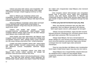 13
Cabaran yang kedua ialah cabaran untuk mengekalkan hak
negara. Isu persempadanan yang menjadi rebutan antara negara
menyebabkan hubungan menjadi renggang.Contohnya isu Pulau
Spratly.
Selain itu, Malaysia juga menghadapi cabaran untuk
mengekalkan kemajuan ekonomi kerana berlaku kejatuhan nilai
mata wang Malaysia.Ini menyebabkan Malaysia tidak dapat bersaing
di pasaran antarabangsa.
Seterusnya Malaysia menghadapi cabaran dalam menangani
masalan kebergantungan kepada pekerja asing.Keadaan ini
menyebabkan kebanjiran tenaga kerja asing dan peluang untuk
rakyat tempat terhad.
Cabaran yang terakhir ialah jenayah merentasi
sempadan.Contohnya penyalahgunaan dadah.Pengedar dadah
menjadikan Malaysia sebagai negara transit dan ada dalam kalangan
rakyat Malaysia yang menjadi keldai dadah.
Antara langkah yang boleh dilaksanakan oleh Malaysia untuk
mengatasi cabaran tersebut ialah saling menghormati ideologi serta
meningkatkan kerjasama dalam pelbagai bidang supaya hubungan
dua hala supaya ideology yang berbeza tidak menjadi penghalang
Langkah yang kedua mengatasi cabaran ialah negara-negara
yang terlibat hendaklah mematuhi undang-undang yang ditetapkan
oleh Mahkamah Dunia.Ini menyebabkan keamanan berjaya
diwujudkan.
Seterusnya bagi menghadapi cabaran yang ketiga pula
Malaysia perlu mencari medium perantara lain sebagai alat
pertukaran untuk berurusan.contohnya dinar emas.
Bagi menghadapi cabaran keempat,penguatkuasaan undang-
undang yang ketat oleh pihak berkuasa supaya kedatangan dan
kebergantungan kepada pekerja asing dapat di kawal.Pihak kerajaan
dan majikan perlu mengutamakan rakyat Malaysia untuk memenuhi
sektor pekerjaan.
Untuk mengatasi cabaran kelima,kerajaan perlu mengadakan
kawalan ketat di pintu-pintu masuk negara serta mengenakan
hukuman yang ketat kepada pesalah.Selain itu Malaysia juga
mengukuhkan kerjasama dengan pihak berkuasa negara-negara lain
agar masalah ini dapat di atasi tanpa menjejaskan hubungan dua hala
tersebut.
14) Iktibar yang diperoleh berdasarkan tajuk yang dikaji
Iktibar yang diperoleh berdasarkan tajuk yang dikaji ialah
penggubalan dasar luar Malaysia dipengaruhi oleh beberapa
faktor seperti sejarah, ekonomi, politik, geografi dan demografi.
Selepas mencapai kemerdekaan, negara kita telah menyertai
beberapa pertubuhan antarabangsa dan memainkan peranan secara
aktif seperti dalam pertubuhan PBB, Komanwel dan OIC.
Sebagai rakyat Malaysia, kita harus mempersiapkan diri
dengan pelbagai ilmu untuk bersaing di peringkat antarabangsa.Kita
harus mencontohi ketokohan para pemimpin negara yang memberi
sumbangan besar dan mewakili negara dalam pertubuhan
antarabangsa.
Dasar luar yang diamalkan oleh Malaysia akan merealisasikan
hasrat negara menjadi sebuah negara maju yang aman dan makmur.
Rakyat Malaysia harus mengambil iktibar daripada kekacauan
dan ketidakharmonian di negara lain yang bergolak dengan
mengukuhkan perpaduan demi menjamin kestabilan ekonomi dan
politik negara.
 