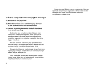 14
18.Membuat kesimpulan keseluruhan isi yang telah dibincangkan
(a). Pengetahuan yang diperolehi
(b). Nilai-nilai murni dan unsur patriotisme yang diperoleh
ke arah kemajuan negara dan bangsa Malaysia
(c). Harapan menjadikan bangsa dan negara Malaysia yang
cemerlang dan gemilang
Berdasarkan tajuk yang dibincangkan, Malaysia telah
bekerjasama dan berperanan penting dalam mewujudkan
keamanan sejagat. Dasar luar negara yang menghormati
kedaulatan negara lain menyebabkan negara kita dipandang
tinggi di mata dunia.
Nilai-nilai murni dan patriotisme yang diperoleh ke arah
kemajuan bangsa dan negara ialah sentiasa bekerjasama dan
bertoleransi untuk mewujudkan kesejahteraan dunia.
Sebagai rakyat Malaysia, kita berbangga dengan kepimpinan
negara yang mendapat pengiktirafan dunia kerana sumbangan
mereka dihargai pemimpin luar
Untuk menjadikan bangsa yang cemerlang, kita mestilah
menjadi warga global yang bertanggungjawab terutama dalam
menghulurkan bantuan misi kemanusiaan.
Dasar-dasar luar Malaysia mampu mengukuhkan hubungan
diplomatik dengan negara-negara lain di dunia melalui amalan
semangat setia kawan dan rasional dalam membantu
menyelesaikan masalah dunia
 