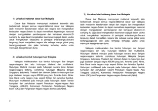 2
1) Jelaskan matlamat dasar luar Malaysia
Dasar luar Malaysia mempunyai matlamat tersendiri iaitu
berbaik-baik dengan semua negara.Matlamat dasar luar Malaysia
ialah menjamin keselamatan rakyat dan negara dan mengekalkan
kedaulatan negara.Selain itu dapat memelihara kepentingan nasional
dengan menggalakkan pembangunan dan kemajuan ekonomi.Di
samping itu juga dapat mengekalkan keamanan sejagat dalam usaha
untuk mengekalkan kerjasama di peringkat antarabangsa.Secara
langsung dapat menjadikan negara kita sebagai warga global yang
bertanggungjawab dan peka terhadap terhadap usaha untuk
memupuk kesejahteraan dunia.
2) Jelaskan bentuk hubungan luar Malaysia
Malaysia melaksanakan dua bentuk hubungan luar dengan
negara-negara lain iaitu hubungan bilalteral dan multilateral.
Hubungan bilateral merujuk pada hubungan secara terus dengan
negara-negara tertentu, contohnya hubungan Malaysia dengan
Singapura, Indonesia, Thailand dan Vietnam.Selain itu hubungan luar
juga diadakan dengan negra ASEAN yang lain, Amerika Latin. Afrika,
Asia Barat serta negara maju seperti Britian dan Amerika Syarikat.
Hubungan multilateral pula merujuk pada hubungan dalam bentuk
kumpulan dan pertubuhan seperti Persatuan negara-negara Asia
Tenggara (ASEAN), Komenwel, Pertubuhan Persidangan Negara
Islam (OIC) dan Pergerakan Negara-negara Berkecuali (NAM).
3) Huraikan latar belakang dasar luar Malaysia
Dasar luar Malaysia mempunyai matlamat tersendiri iaitu
berbaik-baik dengan semua negara.Matlamat dasar luar Malaysia
ialah menjamin keselamatan rakyat dan negara dan mengekalkan
kedaulatan negara.Selain itu dapat memelihara kepentingan nasional
dengan menggalakkan pembangunan dan kemajuan ekonomi.Di
samping itu juga dapat mengekalkan keamanan sejagat dalam usaha
untuk mengekalkan kerjasama di peringkat antarabangsa.Secara
langsung dapat menjadikan negara kita sebagai warga global yang
bertanggungjawab dan peka terhadap terhadap usaha untuk
memupuk kesejahteraan dunia.
Malaysia melaksanakan dua bentuk hubungan luar dengan
negara-negara lain iaitu hubungan bilalteral dan multilateral.
Hubungan bilateral merujuk pada hubungan secara terus dengan
negara-negara tertentu, contohnya hubungan Malaysia dengan
Singapura, Indonesia, Thailand dan Vietnam.Selain itu hubungan luar
juga diadakan dengan negra ASEAN yang lain, Amerika Latin. Afrika,
Asia Barat serta negara maju seperti Britian dan Amerika Syarikat.
Hubungan multilateral pula merujuk pada hubungan dalam bentuk
kumpulan dan pertubuhan seperti Persatuan negara-negara Asia
Tenggara (ASEAN), Komenwel, Pertubuhan Persidangan Negara
Islam (OIC) dan Pergerakan Negara-negara Berkecuali (NAM).
 