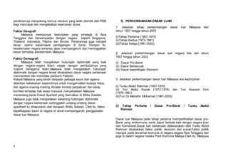 4
pendiriannya menyokong semua resolusi yang telah diambil oleh PBB
bagi mencapai dan mengekalkan keamanan dunia.
Faktor Geografi
Malaysia mempunyai kedudukan yang strategik di Asia
Tenggara dan bersempadan dengan negara seperti Singapura,
Thailand, Indonesia, Filipina dan Brunei. Perairannya juga menjadi
laluan utama kapal-kapal perdagangan di dunia. Dengan itu,
keselamatan negara serantau akan mempengaruhi dan meninggalkan
kesan terhadap keselamatan Malaysia.
Faktor Demografi
Malaysia telah menjalinkan hubungan diplomatik yang baik
dengan negara-negara Islam sejajar dengan penduduknya yang
majoriti beragama Islam.Malaysia tidak mengadakan hubungan
diplomatik dengan negara Israel disebabkan dasar negara berkenaan
menceroboh dan menindas peribumi Palestin.
Rakyat Malaysia yang terdiri daripada pelbagai kaum dan agama
diberikan kebebasan sepenuhnya untuk mengamalkan budaya hidup
dan agama masing-masing. Amalan konsep perpaduan dan sikap
komited terhadap hak asasi manusia menyebabkan Malaysia
menentang keras Dasar Aparteid yang diamalkan di Afrika Selatan.
Malaysia juga tidak mengadakan sebarang hubungan diplomatik
dengan negara berkenaan sehinggalah undang-undang dasar
apartheid itu dihapuskan oleh kerajaan Afrika Selatan. Oleh itu, faktor
kepelbagaian kaum di negara ini amat mempengaruhi penggubalan
dasar luar Malaysia.
5) PERKEMBANGAN DASAR LUAR
1. Jelaskan tahap perkembangan dasar luar Malaysia dari
tahun 1957 hingga tahun 2003
(i)Tahap Pertama (1957-1970)
(ii)Tahap Kedua (1972-1981)
(iii)Tahap Ketiga (1981-2003)
2. Jelaskan perkembangan dasar luar negara kita dari tahun
1957 hingga tahun 2003
(i) Dasar Pro-Barat
(ii) Dasar Berkecuali
(iii) Dasar kepentingan Ekonomi
3. Jelaskan perkembangan dasar luar Malaysia era kepimpinan n t b
(i) Tunku Abdul Rahman (1957-1970)
(ii) Tun Abdul Razak (1972-1976) dan Tun Hussein Onn
(1976-1981)
(iii)Tun Dr Mahathir Mohamad (1981-2003)
(i) Tahap Pertama / Dasar Pro-Barat / Tunku Abdul
Rahman
Dasar luar Malaysia pada tahap pertama memperlihatkan dasar pro-
Barat yang antikomunis serta dasar berbaik-baik dengan negara jiran
dan Komanwel.Dasar luar berkenaan dilaksanakan oleh Tunku Abdul
Rahman disebabkan faktor politik, ekonomi dan sosial.Faktor politik
merujuk pada ancaman komunis di negara-negara Asia Tenggara dan
juga di dalam negara melalui Parti Komunis Malaya.Oleh itu, Malaysia
 