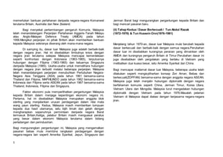 5
memerlukan bantuan pertahanan daripada negara-negara Komanwel
terutama Britain, Australia dan New Zealand.
Bagi menyekat perkembangan pengaruh Komunis, Malaysia
telah menandatangani Perjanjian Pertahanan Inggeris-Tanah Melayu
atau Anglo-Malayan Defence Treaty (AMDA) pada tahun
1956.Mengikut perjanjian ini pihak British akan memberikan bantuan
kepada Malaysia sekiranya diserang oleh mana-mana negara.
Di samping itu, dasar luar Malaysia juga adalah berbaik-baik
dengan negara jiran. Hal ini disebabkan timbulnya krisis dengan
negara jiran terutama selepas Malaysia mencapai kemerdekaan
seperti konfrontasi dengan Indonesia (1963-1965), terputusnya
hubungan dengan Filipina (1963-1965) dan keluarnya Singapura
daripada Malaysia (1965). Usaha-usaha untuk memelihara hubungan
dengan negara jiran terbukti melalui beberapa perjanjian. Malaysia
telah menandatangani perjanjian menubuhkan Pertubuhan Negara-
Negara Asia Tenggara (ASA) pada tahun 1961 bersama-sama
Thailand dan Filipina, MAPHILINDO pada tahun 1962 bersama-sama
Indonesia dan Filipina serta ASEAN pada tahun 1967 bersama-sama
Thailand, Indonesia, Filipina dan Singapura.
Faktor ekonomi pula memperlihatkan pergantungan Malaysia
kepada Britain dalam menjaga kepentingan ekonomi negara ini.
Pertama, hal ini disebabkan Malaysia merupakan anggota blok
sterling yang menjalankan urusan perdagangan dalam nilai mata
wang paun sterling. Kedua, Malaysia masih memberikan tumpuan
kepada dua hasil utamanya, iaitu bijih timah dan getah dengan
mengharapkan sepenuhnya permintaan daripada negara Barat
termasuk Britain.Ketiga, pelabur Britain masih menguasai peratus
yang besar dalam ekonomi Malaysia terutama dalam bidang
perladangan dan perindustrian.
Bagi mengurangkan pergantungan ini, Malaysia yang mengamalkan
pasaran bebas mula membina rangkaian perdagangan dengan
negara-negara lain seperti Amerika Syarikat, Jepun, Singapura dan
Jerman Barat bagi mengurangkan pergantungan kepada Britain dan
bagi mencari pasaran baru.
(ii) Tahap Kedua / Dasar Berkecuali / Tun Abdul Razak
(1972-1976) & Tun Hussein Onn(1976-1981)
Menjelang tahun 1970-an, dasar luar Malaysia mula berubah kepada
dasar berkecuali dan berbaik-baik dengan semua negara.Perubahan
dasar luar ini disebabkan kurangnya peranan yang dimainkan oleh
AMDA dan kurangnya pengaruh Britain di Timur.Perubahan dasar ini
juga disebabkan oleh pergolakan yang berlaku di Vietnam yang
melibatkan dua kuasa besar, iaitu Amerika Syarikat dan China.
Bagi mencapai matlamat dasar luar Malaysia, beberapa usaha telah
dilakukan seperti mengisytiharkan konsep Zon Aman, Bebas dan
berkecuali(ZOPFAN) bersama-sama dengan anggota negara ASEAN.
Malaysia juga telah menjalin hubungan diplomatik dengan negara
berfahaman komunis seperti China, Jerman Timur, Korea Utara,
Vietnam Utara dan Mongolia. Malaysia turut mengadakan hubungan
diplomatik dengan Vietnam pada tahun 1976.Masalah pelarian
Vietnam di Malaysia dapat diatasi dengan kerjasama negara-negara
jiran.
 