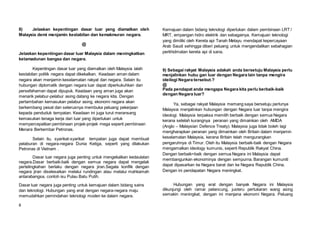 8
8) Jelaskan kepentingan dasar luar yang diamalkan oleh
Malaysia demi menjamin kestabilan dan kemakmuran negara.
@
Jelaskan kepentingan dasar luar Malaysia dalam meningkatkan
ketamadunan bangsa dan negara.
Kepentingan dasar luar yang diamalkan oleh Malaysia ialah
kestabilan politik negara dapat dikekalkan. Keadaan aman dalam
negara akan menjamin keselamatan rakyat dan negara. Selain itu
hubungan diplomatik dengan negara luar dapat diperkukuhkan dan
persefahaman dapat dipupuk. Keadaan yang aman juga akan
menarik pelabur-pelabur asing datang ke negara kita. Dengan
pertambahan kemasukan pelabur asing, ekonomi negara akan
berkembang pesat dan seterusnya membuka peluang pekerjaan
kepada penduduk tempatan. Keadaan ini juga turut meransang
kemasukan tenaga kerja dari luar yang diperlukan untuk
mempercepatkan pembinaan projek-projek mega seperti pembinaan
Menara Berkembar Petronas.
Selain itu, syarikat-syarikat tempatan juga dapat membuat
pelaburan di negara-negara Dunia Ketiga, seperti yang dilakukan
Petronas di Vietnam .
Dasar luar negara juga penting untuk mengekalkan kedaulatan
negara.Dasar berbaik-baik dengan semua negara dapat mengelak
pertelingkahan berlaku dengan negara jiran.Segala konflik dengan
negara jiran diselesaikan melalui rundingan atau melalui mahkamah
antarabangsa, contoh isu Pulau Batu Putih.
Dasar luar negara juga penting untuk kemajuan dalam bidang sains
dan teknologi. Hubungan yang erat dengan negara-negara maju
memudahkan pemindahan teknologi moden ke dalam negara.
Kemajuan dalam bidang teknologi diperlukan dalam pembinaan LRT /
MRT, empangan hidro elektrik dan sebagainya. Kemajuan teknologi
yang dimiliki oleh Kereta api Tanah Melayu mendapat kepercayaan
Arab Saudi sehingga diberi peluang untuk mengendalikan sebahagian
perkhidmatan kereta api di sana.
9) Sebagai rakyat Malaysia adakah anda bersetuju Malaysia perlu
menjalinkan hubu gan luar dengan Negara lain tanpa mengira
ideilogi Negara tersebut.?
@
Pada pendapat anda mengapa Negara kita perlu berbaik-baik
dengan Negara luar?
Ya, sebagai rakyat Malaysia memang saya bersetuju perlunya
Malaysia menjalinkan hubungan dengan Negara luar tanpa mengira
ideologi. Malaysia terpaksa memilih berbaik dengan semua Negara
kerana setelah kurangnya peranan yang dimainkan oleh AMDA
(Anglo – Malaysian Defence Treaty). Malaysia juga tidak boleh lagi
mengharapkan peranan yang dimainkan oleh Britain dalam menjamin
keselamatan Malaysia, kerana Britain telah mengurangkan
pengaruhnya di Timur. Oleh itu Malaysia berbaik-baik dengan Negara
mengamalkan ideology kumunis, seperti Republik Rakyat China.
Dengan berbaik=baik dengan semua Negara ini Malaysia dapat
membangunkan ekonominya dengan sempurna. Barangan kumuniti
dapat dipasarkan ke Negara barat dan ke Negara Republik China.
Dengan ini pendapatan Negara meningkat.
Hubungan yang erat dengan banyak Negara ini Malaysia
dikunjungi oleh ramai pelancung, justeru pertukaran wang asing
semakin meningkat, dengan ini menjana ekonomi Negara. Peluang
 