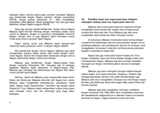 9
pekerjaan dalam industry pelancungan semakin meningkat. Malaysia
juga berbaik-baik dengan Negara serantau, dengan menubuhkan
ASEAN, dengan adanya pertubuhan ini telah mengekalkan
kesetabilan politik Malaysia. Aktiviti perdagangan dua hala juga dapat
dijalankan dengan Negara anggota ASEAN.
Saya juga percaya apabila berbaik-baik dengan semua Negara
Malaysia dapat bertukar teknologi dengan membawa pelabur asing
masuk ke Malaysia, dengan ini membantu mengstabilkan ekomomi
Negara. Dengan cara ini juga Malaysia dapat membawa masuk
modal asing untuk di gunakan dalam Negara.
Dalam bidang social pula Malaysia dapat bertukar-tukar
maklumat melalui pertukaran siaran Tv dengan Negara ASEAN.
Bila berbaik-baik dengan semua Negara, Malaysia juga dapat
mengamalkan pasaran bebas kerana tidak terikat dengan mana-
mana Negara, kerana kita mengamalkan kemesraan dengan semua
Negara tanpa terikat dengan mana-mana ideologi
Malaysia juga berbaik-baik dengan Negara-negara Islam
dengan menyertai Pertubuhan OIC. Hubungan baik ini barangan
dagangan Malaysia dapat dipasarkan di Negara-negara Arab.
Malaysia juga mendapat hak keistimewaan dari Negara Arab dalam
urusan Jemaah haji ke Mekah.
Akhirnya dasar luar Malaysia yang mengamalkan dasar Aman,
Bebas dan Berkecuali, Malaysia dihormati oleh Negara luar, justeru
Malaysia dapat mengekalkan kedaulatannya, perpadauan rakyat
dalam Negara dapat diperkukuhkan. Tambahan lagi dengan Dasar
Padang Ke Timur, Malaysia dapat mengamalkan budaya orang Jepun
yang menepati masa, rajin dan berintergiti yang tinggi dalam
kehidupan.
10) Ramalkan dasar luar negara pada masa hadapan/
cadangkan halatuju dasar luar negara pada masa kini
Malaysia akan meneruskan dasar luar negaranya dengan
mengekalkan dasar berbaik-baik dengan semua negara tanpa
mengira blok Barat atau blok Timur.Malaysia juga akan terus
mengekalkan dasar berkecuali dalam hubungan luarnya.
Di samping itu Malaysia meneruskan dasar luarnya dengan
mengambil kira kepentingan ekonomi yang berkaitan dengan isu-isu
perdangan,pelaburan dan pembangunan ekonomi.Ini bertujuan untuk
menggalakkan kemasukan modal dan membuka peluang pekerjaan
kepadan masyarakat di negara kita.
Negara kita juga meneruskan Dasar Pandang Ke Timur
dengan menjadikan Jepun dan Korea Selatan sebagai model untuk
membangunkan Negara. Malaysia juga terus komited menjalikan
hubungan luar dengan membentuk jalinan ekonomi di peringkat
ASEAN.
Malaysia juga akan meningkat hubungan bilateral dengan
negera-negara jiran seperti Indonesia, Singapura, Thailand bagi
menjaga kepentingan ekonomi dan politik serantau.Begitu juga
Malaysia akan terus mengekalkan hubungan dua hala dengan negara
Amerika Latin,Afrika,Asia Barat serta negara Maju seperti Britain dan
Amerika Syarikat.
Malaysia juga akan mengadakan hubungan multilateral
dengan Komanwel, OIC, PBB, NAM, demi mengekalkan keamanan
dan kesejahteraan sejagat.Semua ini dilakukan melaui misi lawatan
pemimpin ke negara –negara teresebut secara rasmi dan
 