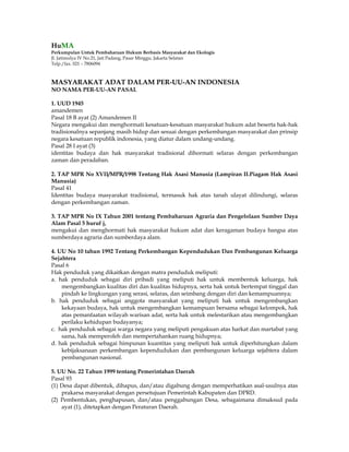 HuMA
Perkumpulan Untuk Pembaharuan Hukum Berbasis Masyarakat dan Ekologis
Jl. Jatimulya IV No.21, Jati Padang, Pasar Minggu, Jakarta Selatan
Telp./fax. 021 – 7806094



MASYARAKAT ADAT DALAM PER-UU-AN INDONESIA
NO NAMA PER-UU-AN PASAL

1. UUD 1945
amandemen
Pasal 18 B ayat (2) Amandemen II
Negara mengakui dan menghormati kesatuan-kesatuan masyarakat hukum adat beserta hak-hak
tradisionalnya sepanjang masih hidup dan sesuai dengan perkembangan masyarakat dan prinsip
negara kesatuan republik indonesia, yang diatur dalam undang-undang.
Pasal 28 I ayat (3)
identitas budaya dan hak masyarakat tradisional dihormati selaras dengan perkembangan
zaman dan peradaban.

2. TAP MPR No XVII/MPR/1998 Tentang Hak Asasi Manusia (Lampiran II.Piagam Hak Asasi
Manusia)
Pasal 41
Identitas budaya masyarakat tradisional, termasuk hak atas tanah ulayat dilindungi, selaras
dengan perkembangan zaman.

3. TAP MPR No IX Tahun 2001 tentang Pembaharuan Agraria dan Pengelolaan Sumber Daya
Alam Pasal 5 huruf j,
mengakui dan menghormati hak masyarakat hukum adat dan keragaman budaya bangsa atas
sumberdaya agraria dan sumberdaya alam.

4. UU No 10 tahun 1992 Tentang Perkembangan Kependudukan Dan Pembangunan Keluarga
Sejahtera
Pasal 6
Hak penduduk yang dikaitkan dengan matra penduduk meliputi:
a. hak penduduk sebagai diri pribadi yang meliputi hak untuk membentuk keluarga, hak
    mengembangkan kualitas diri dan kualitas hidupnya, serta hak untuk bertempat tinggal dan
    pindah ke lingkungan yang serasi, selaras, dan seimbang dengan diri dan kemampuannya;
b. hak penduduk sebagai anggota masyarakat yang meliputi hak untuk mengembangkan
    kekayaan budaya, hak untuk mengembangkan kemampuan bersama sebagai kelompok, hak
    atas pemanfaatan wilayah warisan adat, serta hak untuk melestarikan atau mengembangkan
    perilaku kehidupan budayanya;
c. hak penduduk sebagai warga negara yang meliputi pengakuan atas harkat dan martabat yang
    sama, hak memperoleh dan mempertahankan ruang hidupnya;
d. hak penduduk sebagai himpunan kuantitas yang meliputi hak untuk diperhitungkan dalam
    kebijaksanaan perkembangan kependudukan dan pembangunan keluarga sejahtera dalam
    pembangunan nasional.

5. UU No. 22 Tahun 1999 tentang Pemerintahan Daerah
Pasal 93
(1) Desa dapat dibentuk, dihapus, dan/atau digabung dengan memperhatikan asal-usulnya atas
    prakarsa masyarakat dengan persetujuan Pemerintah Kabupaten dan DPRD.
(2) Pembentukan, penghapusan, dan/atau penggabungan Desa, sebagaimana dimaksud pada
    ayat (1), ditetapkan dengan Peraturan Daerah.
 