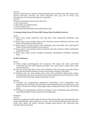 Ayat (2)
Peraturan daerah disusun dengan mempertimbangkan hasil penelitian para pakar hukum adat,
aspirasi masyarakat setempat, dan tokoh masyarakat adat yang ada di daerah yang
bersangkutan, serta instansi atau pihak lain yang terkait.
Ayat (3)
Peraturan pemerintah memuat aturan antara lain:
a. tata cara penelitian,
b. pihak-pihak yang diikutsertakan,
c. materi penelitian, dan
d. kriteria penilaian keberadaan masyarakat hukum adat.

9. Undang-Undang Nomor 20 Tahun 2003 Tentang Sistem Pendidikan Nasional

Pasal 5
1) Setiap warga negara mempunyai hak yang sama untuk memperoleh pendidikan yang
    bermutu.
2) Warga negara yang memiliki kelainan fisik, emosional, mental, intelektual, dan/atau sosial
    berhak memperoleh pendidikan khusus.
3) Warga negara di daerah terpencil atau terbelakang serta masyarakat adat yang terpencil
    berhak memperoleh pendidikan layanan khusus.
4) Warga negara yang memiliki potensi kecerdasan dan bakat istimewa berhak memperoleh
    pendidikan khusus.
5) Setiap warga negara berhak mendapat kesempatan meningkatkan pendidikan sepanjang
    hayat.

10. RUU Perkebunan

Pasal 9
(1) Dalam rangka penyelenggaraan hak menguasai oleh negara atas tanah, pemerintah
    memberikan hak atas tanah kepada perorangan atau badan hukum sebagai lahan untuk
    usaha perkebunan.
(2) Hak atas tanah sebagi lahan untuk usaha perkebunan oleh perorangan atau badan hukum
    diperoleh berdasarkan ketentuan peraturan perundang-undangan yang berlaku.
(3) Pemberian hak atas tanah sebagai lahan untuk usaha perkebunan dilaksanakan dengan
    memperhatikan hak ulayat masyarakat hukum adat sepanjang menurut kenyataannya masih
    ada dan tidak bertentangan dengan kepentingan nasional.

Pasal 29
(1) Penelitian dan pengembangan perkebunan dimaksudkan untuk menghasilkan ilmu
    pengetahuan dan teknologi yang dibutuhkan dalam pengembangan usaha perkebunan yang
    efisien, ekonomis dan berdaya saing tinggi dengan menghargai kearifan tradisi dan budaya
    lokal.
(2) Penelitian dan pengembangan perkebunan bertujuan untuk mendukung usaha perkebunan
    yang lebih produktif, berdaya saing dan ramah lingkungan.

Penjelasan
Ayat (1)
Ketentuan menghargai kearifan tradisi dan budaya lokal dimaksudkan agar penerapan teknologi
untuk pengembangan usaha perkebunan di suatu wilayah dapat bersinergi dengan kebiasaan,
tradisi, adat, agama, dan budaya setempat sehingga dapat diterima oleh masyarakat agar
mencapai hasil yang optimal.
 