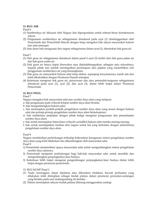 11. RUU AIR
Pasal 6
(1) Sumberdaya air dikuasai oleh Negara dan dipergunakan untuk sebesar-besar kemakmuran
    rakyat.
(2) Penguasaan sumberdaya air sebagaimana dimaksud pada ayat (1) diselenggarakan oleh
    Pemerintah dan Pemerintah Daerah dengan tetap mengakui hak ulayat masyarakat hukum
    dan adat setempat.
(3) Atas dasar hak menguasai dari negara sebagaimana dalam ayat (1), ditentukan hak guna air.

Pasal 7
(1) Hak guna air sebagaimana dimaksud dalam pasal 6 ayat (3) terdiri dari hak guna pakai air
    dan hak guna usaha air.
(2) Hak guna air hanya dapat disewakan atau dipindahtangankan, sebagian atau seluruhnya,
    kepada pihak lain setelah mendapatkan persetujuan dari pejabat yang menerbitkan izin
    penggunaan sumberdaya air yang bersangkutan.
(3) Hak guna air masyarakat hukum adat tetap diakui, sepanjang kenyataannya masih ada dan
    telah dikukuhkan dengan Peraturan Daerah setempat.
(4) Ketentuan mengenai hak guna air, penyewaan dan atau pemindah-tanganan sebagaimana
    dimaksud pada ayat (1), ayat (2), dan ayat (3), diatur lebih lanjut dalam Peraturan
    Pemerintah.

12. RUU PSDA
Pasal 7
Negara mengakui hak masyarakat adat atas sumber daya alam yang meliputi:
a. hak penguasaan pada wilayah tempat sumber daya alam berada;
b. hak mengembangkan hukum adat;
c. hak menerapkan praktik-praktik pengelolaan sumber daya alam yang sesuai dengan hukum
   adat dan prinsip-prinsip pengelolaan sumber daya alam berkelanjutan;
d. hak melakukan perjanjian dengan pihak ketiga mengenai penguasaan dan pemanfaatan
   sumber daya alam;
e. hak untuk menetapkan batas-batas wilayah yurisdiksi hukum adat mereka masing-masing;
f. hak untuk mendapatkan fasilitas dari negara untuk hal yang berkaitan dengan administrasi
   pengelolaan sumber daya alam.

Pasal 8
Negara memberikan perlindungan terhadap keberadaan keragaman sistem pengelolaan sumber
daya alam yang telah dilakukan dan dikembangkan oleh masyarakat adat.
Pasal 9
1) Pemerintah memfasilitasi upaya masyarakat adat untuk mengembangkan sistem pengelolaan
    sumber daya alamnya.
2) Pemerintah menjamin perlindungan bagi hak-hak masyarakat adat untuk memiliki dan
    mengembangkan perpangkalan/akar budaya.
3) Ketentuan lebih lanjut mengenai pengembangan perpangkalan/akar budaya diatur lebih
    lanjut dengan peraturan pemerintah.

13. RUU KUHP Pasal 1
(1) Tiada seorangpun dapat dipidana atau dikenakan tindakan, kecuali perbuatan yang
    dilakukan telah ditetapkan sebagai tindak pidana dalam peraturan perundan-undangan
    yang berlaku pada saat undangundang itu berlaku
(2) Dalam menetapkan adayan tindak pidana dilarang menggunakan analogi
 