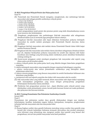 15. RUU Pengelolaan Wilayah Pesisir dan Pulau-pulau kecil
Pasal 74
(1) Pemerintah dan Pemerintah Daerah mengakui, menghormati, dan melindungi hak-hak
    masyarakat adat sebagai pemilik sumberdaya wilayah pesisir
   a. kategori I Rp 150.000, 00
   b. kategori II Rp 750.000,00
   c. kategori III Rp 3.000.000,00
   d. kategori IV Rp 7.500.000,00
   e. kategori V Rp 30.000.000,00
   f. kategori VI Rp 300.000.000,00
     untuk mengusahakan tanah pesisir dan perairan pesisir yang telah dimanfaatkannya secara
     turun temurun dan berkelanjutan.
(2) Pengakuan, penghormatan dan perlindungan Hak-hak masyarakat adat sebagaimana
     dimaksud dalam ayat (1) termasuk juga penegakan hukum adatnya.
(3) Pengakuan hak-hak masyarakat adat dapat dilakukan berdasarkan prakarsa kelompok
     masyarakat itu sendiri melalui penetapan oleh Pemerintah Daerah dan/atau skema
     akreditasi.
(4) Pengakuan hak-hak masyarakat adat melalui skema Pemerintah Daerah diatur lebih lanjut
     melalui Peraturan Daerah.
(5) Pengakuan hak-hak masyarakat adat melalui skema akreditasi sebagaimana dimaksud dalam
     ayat (3), diajukan berdasarkan prakarsa masyarakat itu sendiri dan diproses oleh badan
     koordinasi atau lembaga yang berwenang dalam melakukan proses akreditasi berdasarkan
     undang-undang ini.
(6) Syarat-syarat pengajuan untuk mendapat pengakuan hak masyarakat adat seperti yang
     diatur pada ayat (4) tersebut adalah:
a. adanya wilayah pesisir dan pulau-pulau kecil yang dikelola dengan batas-batas pengelolaan
   yang jelas;
b. adanya kelompok masyarakat yang mengelola dengan organisasi kelembagaan yang jelas;
c. adanya norma-norma atau aturan pemanfaatan sumberdaya yang diterapkan dalam
   pelaksanaan sehari-hari;
d. adanya rencana pengelolaan yang disusun masyarakat itu sendiri berdasarkan kebiasaan atau
   kelaziman yang berlaku;
e. mempunyai asal usul sejarah yang jelas dan diakui oleh masyarakat adat itu sendiri.
(7) Hak masyarakat lokal yang tidak termasuk dalam masyarakat adat dapat diakui sepanjang
     telah menunjukkan pengelolaan yang sesuai dengan prinsip-prinsip pengelolaan
     berkelanjutan berdasarkan skema akreditasi.
(8) Pemberian hak pengusahaan perairan laut , dapat diberikan pada wilayah pesisir yang
     dialokasikan untuk pemanfaatan umum, kecuali pada kawasan konservasi suaka perikanan,
     alur pelayaran dan kawasan tertentu.

16. RUU Tentang Pemanfaatan Dan Pelestarian Sumberdaya Genetik
Januari 2003
Pasal 2
Pemanfaatan dan pelestarian sumber daya genetik dilaksanakan dengan asas manfaat,
keberlanjutan, keadilan, kedaulatan negara, hukum, keterpaduan, transparan, penghormatan
terhadap hak-hak masyarakat adat dan masyarakat lokal.
Pasal 4
(1) Ruang lingkup sumber daya genetik Indonesia mencakup semua sumber daya genetik yang
    berasal dari wilayah kedaulatan Indonesia termasuk derivatifnya dan produk sintesanya,
    serta informasi yang terkandung atau mengenai sumber daya genetik yang berasal dari
    pengetahuan, inovasi dan praktik masyarakat serta hasil penelitian.
 
