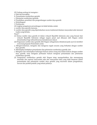 (2) Undang-undang ini mengatur :
a. Hak dan kewajiban
b. Pemanfaatan sumberdaya genetik
c. Pelestarian sumberdaya genetik,
d. Pendidikan, penelitian dan pengembangan sumber daya genetik
e. Kelembagaan
f. Pembiayaan
(3) Lingkup pengaturan perundangan ini tidak berlaku untuk:
a. sumber daya genetik manusia;
b. sumber daya genetik yang dipertukarkan secara tradisional diantara masyarakat adat menurut
   tradisi yang berlaku.
Pasal 7
(1) Semua sumber daya genetik di dalam wilayah Republik Indonesia atau yang berasal dari
     wilayah Republik Indonesia sebagai negara pusat asal dikuasai oleh Negara untuk
     dimanfaatkan bagi sebesarbesarnya kemakmuran rakyat.
(2) Penguasaan sumber daya genetik oleh Negara sebagaimana dimaksud pada ayat (1) memberi
     wewenang kepada Pemerintah untuk:
a. Menginventarisasi, mengatur dan mengurus segala sesuatu yang berkaitan dengan sumber
   daya genetik;
b. Menetapkan kebijakan pemanfaatan dan pelestarian sumberdaya genetik; dan
c. Mengatur dan menetapkan hubungan hukum antara orang atau badan hukum dengan sumber
   daya genetik, serta mengatur perbuatan hukum mengenai pemanfaatan dan pelestarian
   sumberdaya genetik.
(3) Penguasaan sumberdaya genetik oleh Negara tetap memperhatikan dan menampung
     dinamika dan aspirasi masyarakat adat dan masyarakat lokal yang telah berperan dalam
     pemanfaatan dan pelestarian sumber daya genetik yang tercermin dalam pengetahuan,
     inovasi dan praktik-praktik yang terkait padanya.
 