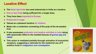 Laxative Effect
 The fresh ripe fruits are used extensively in India as a laxative.
 One or two fruits being sufficient for a single dose.
 They have been exported to Europe
 Preserved in sugar
 Valued as a pleasant laxative for children
 Made into a confection consisting of the pulp of the de-seeded
fruit.
 It also possesses prokinetic and laxative activities in mice along
with spasmodic effect in the isolated tissues of guinea pig and
rabbit.
 This action is mediated partially through activation of muscarinic
receptors, suggesting a rationale for the medicinal use of P.
emblica fruits in indigestion and constipation.
 