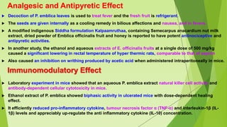 Analgesic and Antipyretic Effect
 Decoction of P. emblica leaves is used to treat fever and the fresh fruit is refrigerant.
 The seeds are given internally as a cooling remedy in bilious affections and nausea, and in fevers.
 A modified indigenous Siddha formulation Kalpaamruthaa, containing Semecarpus anacardium nut milk
extract, dried powder of Emblica officinalis fruit and honey is reported to have potent antinociceptive and
antipyretic activities.
 In another study, the ethanol and aqueous extracts of E. officinalis fruits at a single dose of 500 mg/kg
caused a significant lowering in rectal temperature of hyper thermic rats, comparable to that of aspirin
 Also caused an inhibition on writhing produced by acetic acid when administered intraperitoneally in mice.
Immunomodulatory Effect
 Laboratory experiment in mice showed that an aqueous P. emblica extract natural killer cell activity and
antibody-dependent cellular cytotoxicity in mice.
 Ethanol extract of P. emblica showed biphasic activity in ulcerated mice with dose-dependent healing
effect.
 It efficiently reduced pro-inflammatory cytokine, tumour necrosis factor α (TNF-α) and interleukin-1β (IL-
1β) levels and appreciably up-regulate the anti inflammatory cytokine (IL-10) concentration.
 