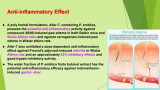 Anti-inflammatory Effect
 A poly herbal formulation, Aller-7, containing P. emblica,
possess the powerful anti-inflammatory activity against
compound 48/80-induced paw edema in both Balb/c mice and
Swiss Albino mice and against carrageenan-induced paw
edema in Wistar albino rats.
 Aller-7 also exhibited a dose-dependent anti-inflammatory
effect against Freund's adjuvant-induced arthritis in Wistar
Albino rats and an approximately 63% inhibitory effects and
good trypsin inhibitory activity.
 The water fraction of P. emblica fruits butanol extract has the
potential anti-inflammatory efficacy against indomethacin-
induced gastric ulcer.
 
