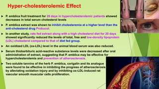 Hyper-cholesterolemic Effect
 P. emblica fruit treatment for 28 days in hypercholesterolemic patients showed
decreases in total serum cholesterol levels
 P. emblica extract was shown to inhibit cholesteremia at a higher level than the
anti-cholesterol drug Probucol.
 In another study, rats fed extract along with a high cholesterol diet for 20 days
showed significantly reduced the levels of total, free and low-density lipoprotein
(LDL) cholesterol compared to that of diet fed group.
 An oxidized LDL (ox-LDL) level in the animal blood serum was also reduced.
 Serum thiobarbituric acid-reactive substance levels were decreased after oral
administration of extract, suggesting that P. emblica may be effective for
hypercholesterolemia and prevention of atherosclerosis.
 Two soluble tannins of the herb P. emblica, corigalin and its analogue
were found to be effective in inhibiting the progress of atherosclerosis
by alleviating oxidation injury and by inhibiting ox-LDL-induced rat
vascular smooth muscular cells proliferation.
 