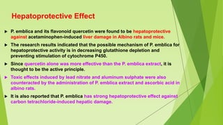 Hepatoprotective Effect
 P. emblica and its flavonoid quercetin were found to be hepatoprotective
against acetaminophen-induced liver damage in Albino rats and mice.
 The research results indicated that the possible mechanism of P. emblica for
hepatoprotective activity is in decreasing glutathione depletion and
preventing stimulation of cytochrome P450.
 Since quercetin alone was more effective than the P. emblica extract, it is
thought to be the active principle.
 Toxic effects induced by lead nitrate and aluminum sulphate were also
counteracted by the administration of P. emblica extract and ascorbic acid in
albino rats.
 It is also reported that P. emblica has strong hepatoprotective effect against
carbon tetrachloride-induced hepatic damage.
 