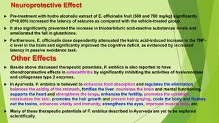 Neuroprotective Effect
 Pre-treatment with hydro alcoholic extract of E. officinalis fruit (500 and 700 mg/kg) significantly
(P<0.001) increased the latency of seizures as compared with the vehicle-treated group.
 It also significantly prevented the increase in thiobarbituric acid-reactive substances levels and
ameliorated the fall in glutathione.
 Furthermore, E. officinalis dose dependently attenuated the kainic acid-induced increase in the TNF-
α level in the brain and significantly improved the cognitive deficit, as evidenced by increased
latency in passive avoidance task.
Other Effects
 Beside above discussed therapeutic potentials, P. emblica is also reported to have
chondroprotective effects in osteoarthritis by significantly inhibiting the activities of hyaluronidase
and collagenase type 2 enzymes.
 In Ayurveda, P. emblica is believed to enhances food absorption and regulates the elimination,
balances the acidity of the stomach, fortifies the liver, nourishes the brain and mental functioning,
supports the heart and strengthens the lungs, enhances the fertility, promotes the urination,
moisturizes the skin, promotes the hair growth and prevent hair greying, cools the body and flushes
out the toxins, enhances vitality and immunity, strengthens the eyes, improves muscle tone, etc.
 Many of these therapeutic potentials of P. emblica described in Ayurveda are yet to be explored
scientifically.
 