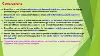 Conclusions
 P. emblica is one of the most used among Ayurvedic medicinal plants due to its diverse
pharmacological properties to treat several human ailments.
 However, its most extraordinary features are its anti-inflammatory and ant oxidative
properties.
 The traditional use of P. emblica enforces its effects on almost all of the human ailments,
but very few of them have been validated through clinical research and still the vast
majority of these traditional uses are yet to be proved through the systematic researches.
 P. emblica can act as the diverse subject for the research and development of alternative
and complementary medicine in future research.
 On the basis of its traditional uses, various potential remedies can be discovered through
the fruit of this plant, which suggest that it acts as the natural source for the future drug
development.
 Therefore, vigorous scientific studies should be carried out to explore the therapeutic
wonder of this key Ayurvedic medicine.
 