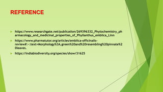 REFERENCE
 https://www.researchgate.net/publication/269396332_Phytochemistry_ph
armacology_and_medicinal_properties_of_Phyllanthus_emblica_Linn
 https://www.pharmatutor.org/articles/emblica-officinalis-
review#:~:text=Morphology%3A,green%20and%20resembling%20pinnate%2
0leaves.
 https://indiabiodiversity.org/species/show/31625
 
