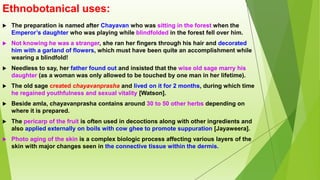 Ethnobotanical uses:
 The preparation is named after Chayavan who was sitting in the forest when the
Emperor’s daughter who was playing while blindfolded in the forest fell over him.
 Not knowing he was a stranger, she ran her fingers through his hair and decorated
him with a garland of flowers, which must have been quite an accomplishment while
wearing a blindfold!
 Needless to say, her father found out and insisted that the wise old sage marry his
daughter (as a woman was only allowed to be touched by one man in her lifetime).
 The old sage created chayavanprasha and lived on it for 2 months, during which time
he regained youthfulness and sexual vitality [Watson].
 Beside amla, chayavanprasha contains around 30 to 50 other herbs depending on
where it is prepared.
 The pericarp of the fruit is often used in decoctions along with other ingredients and
also applied externally on boils with cow ghee to promote suppuration [Jayaweera].
 Photo aging of the skin is a complex biologic process affecting various layers of the
skin with major changes seen in the connective tissue within the dermis.
 