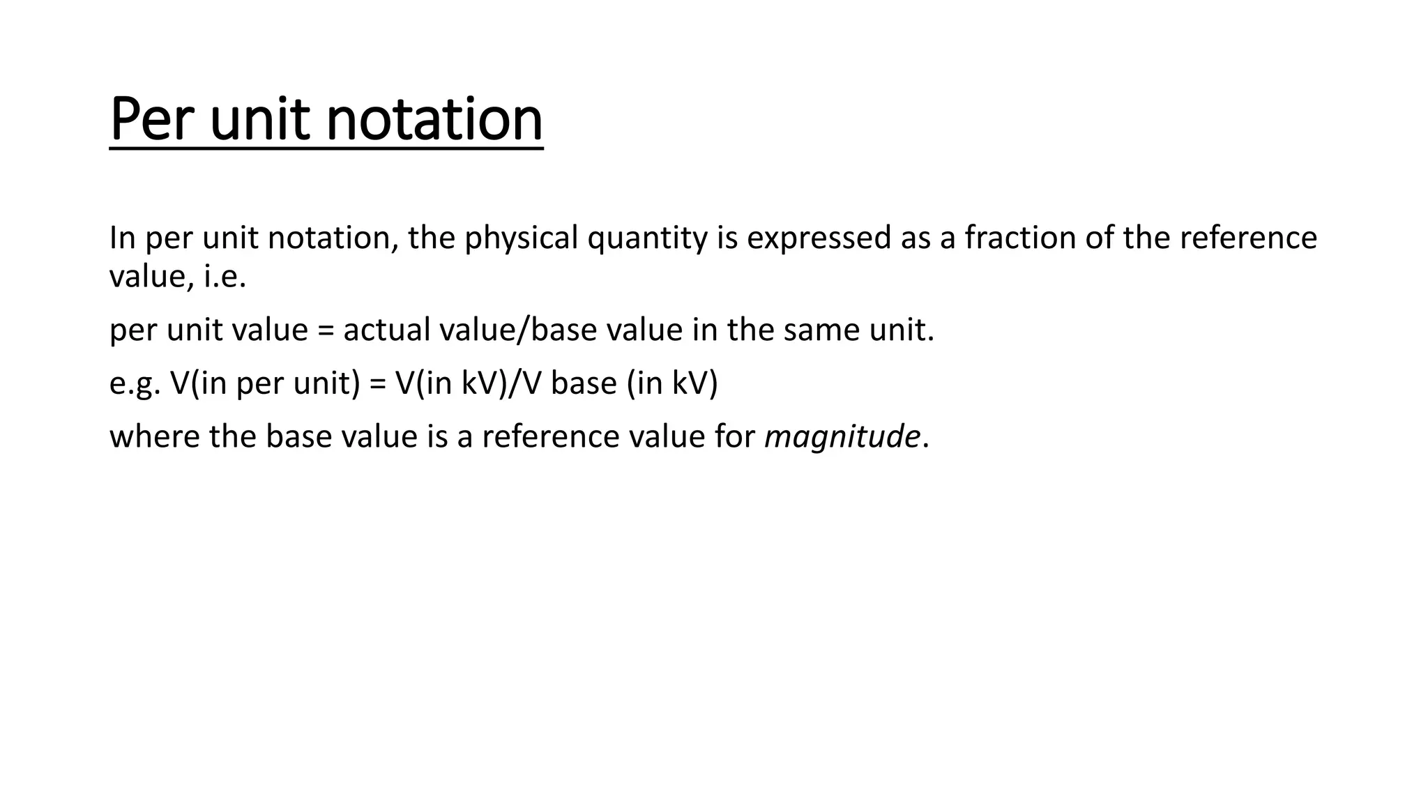 Per unit notation
In per unit notation, the physical quantity is expressed as a fraction of the reference
value, i.e.
per unit value = actual value/base value in the same unit.
e.g. V(in per unit) = V(in kV)/V base (in kV)
where the base value is a reference value for magnitude.
 