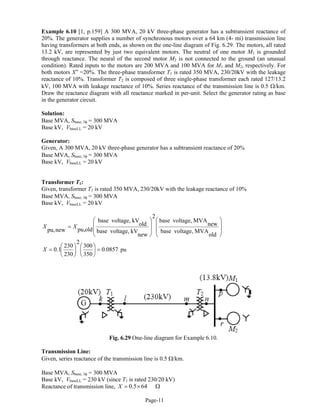 DMAM
Example 6.10 [1, p.159] A 300 MVA, 20 kV three-phase generator has a subtransient reactance of
20%. The generator supplies a number of synchronous motors over a 64 km (4- mi) transmission line
having transformers at both ends, as shown on the one-line diagram of Fig. 6.29. The motors, all rated
13.2 kV, are represented by just two equivalent motors. The neutral of one motor M1 is grounded
through reactance. The neural of the second motor M2 is not connected to the ground (an unusual
condition). Rated inputs to the motors are 200 MVA and 100 MVA for M1 and M2, respectively. For
both motors X” =20%. The three-phase transformer T1 is rated 350 MVA, 230/20kV with the leakage
reactance of 10%. Transformer T2 is composed of three single-phase transformer each rated 127/13.2
kV, 100 MVA with leakage reactance of 10%. Series reactance of the transmission line is 0.5 Ω/km.
Draw the reactance diagram with all reactance marked in per-unit. Select the generator rating as base
in the generator circuit.
Solution:
Base MVA, Sbase, 3φ = 300 MVA
Base kV, VbaseLL = 20 kV
Generator:
Given, A 300 MVA, 20 kV three-phase generator has a subtransient reactance of 20%
Base MVA, Sbase, 3φ = 300 MVA
Base kV, VbaseLL = 20 kV
Transformer T1:
Given, transformer T1 is rated 350 MVA, 230/20kV with the leakage reactance of 10%
Base MVA, Sbase, 3φ = 300 MVA
Base kV, VbaseLL = 20 kV
⎟
⎟
⎠
⎞
⎜
⎜
⎝
⎛
⎟
⎟
⎠
⎞
⎜
⎜
⎝
⎛
=
old
MVAvoltage,base
new
MVAvoltage,base
2
new
kVvoltage,base
old
kVvoltage,base
oldpu,newpu,
XX
0857.0
350
300
2
230
230
1.0 =⎟
⎠
⎞
⎜
⎝
⎛
⎟
⎠
⎞
⎜
⎝
⎛
=X pu
Fig. 6.29 One-line diagram for Example 6.10.
Transmission Line:
Given, series reactance of the transmission line is 0.5 Ω/km.
Base MVA, Sbase, 3φ = 300 MVA
Base kV, VbaseLL = 230 kV (since T1 is rated 230/20 kV)
Reactance of transmission line, Ω×= 640.5X
Page-11
 