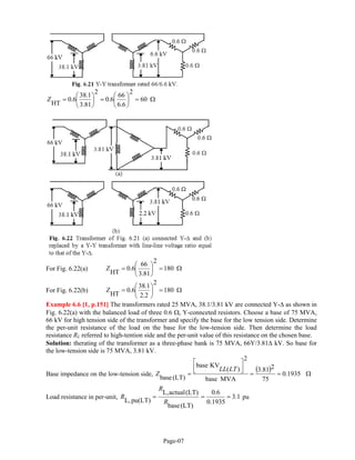 DMAM
Ω=⎟
⎠
⎞
⎜
⎝
⎛
=⎟
⎠
⎞
⎜
⎝
⎛
= 60
2
6.6
66
6.0
2
81.3
1.38
6.0
HT
Z
For Fig. 6.22(a) Ω=⎟
⎠
⎞
⎜
⎝
⎛
= 180
2
81.3
66
6.0
HT
Z
For Fig. 6.22(b) Ω=⎟
⎠
⎞
⎜
⎝
⎛
= 180
2
2.2
1.38
6.0
HT
Z
Example 6.6 [1, p.151] The transformers rated 25 MVA, 38.1/3.81 kV are connected Y-∆ as shown in
Fig. 6.22(a) with the balanced load of three 0.6 Ω, Y-connceted resistors. Choose a base of 75 MVA,
66 kV for high tension side of the transformer and specify the base for the low tension side. Determine
the per-unit resistance of the load on the base for the low-tension side. Then determine the load
resistance RL referred to high-tention side and the per-unit value of this resistance on the chosen base.
Solution: therating of the transformer as a three-phase bank is 75 MVA, 66Y/3.81∆ kV. So base for
the low-tension side is 75 MVA, 3.81 kV.
Base impedance on the low-tension side,
( ) Ω==
⎥⎦
⎤
⎢⎣
⎡
= 1935.0
75
281.3
MVAbase
2
)(
KVbase
(LT)base
LTLL
Z
Load resistance in per-unit, 1.3
0.1935
6.0
(LT)base
(LT)actualL,
pu(LT)L,
===
R
R
R pu
Page-07
 