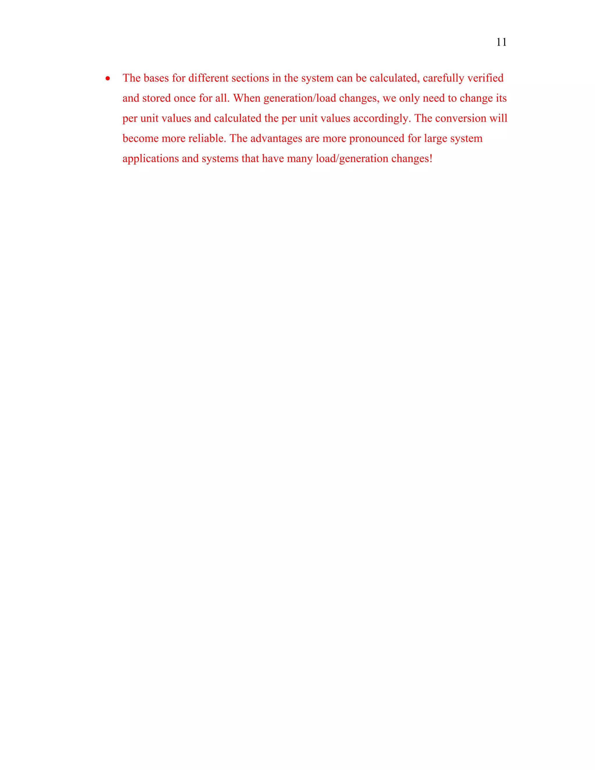 11
• The bases for different sections in the system can be calculated, carefully verified
and stored once for all. When generation/load changes, we only need to change its
per unit values and calculated the per unit values accordingly. The conversion will
become more reliable. The advantages are more pronounced for large system
applications and systems that have many load/generation changes!
 