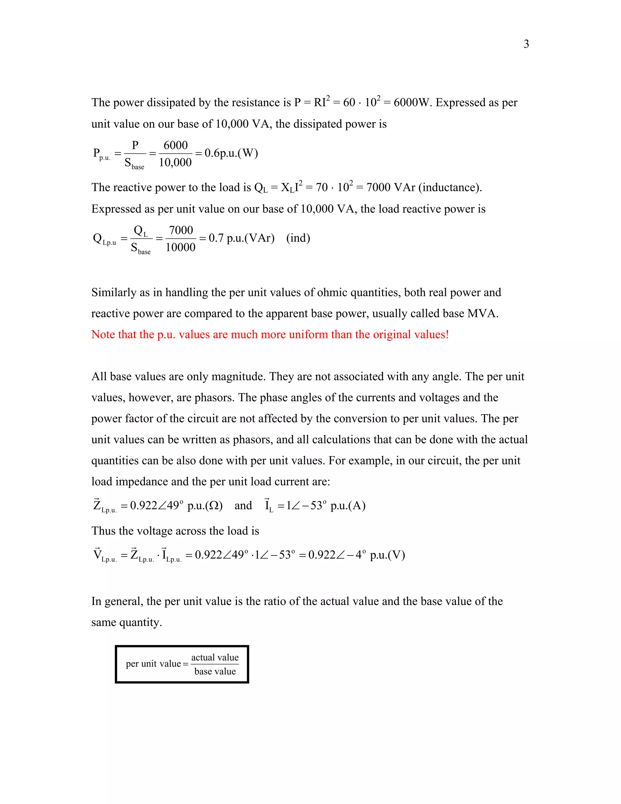 3
The power dissipated by the resistance is P = RI2
= 60 ⋅ 102
= 6000W. Expressed as per
unit value on our base of 10,000 VA, the dissipated power is
)W.(u.p6.0
000,10
6000
S
P
P
base
.u.p ===
The reactive power to the load is QL = XLI2
= 70 ⋅ 102
= 7000 VAr (inductance).
Expressed as per unit value on our base of 10,000 VA, the load reactive power is
)ind()VAr.(u.p7.0
10000
7000
S
Q
Q
base
L
u.Lp ===
Similarly as in handling the per unit values of ohmic quantities, both real power and
reactive power are compared to the apparent base power, usually called base MVA.
Note that the p.u. values are much more uniform than the original values!
All base values are only magnitude. They are not associated with any angle. The per unit
values, however, are phasors. The phase angles of the currents and voltages and the
power factor of the circuit are not affected by the conversion to per unit values. The per
unit values can be written as phasors, and all calculations that can be done with the actual
quantities can be also done with per unit values. For example, in our circuit, the per unit
load impedance and the per unit load current are:
)A.(u.p531Iand).(u.p49922.0Z o
L
o
.u.Lp −∠=Ω∠=
rr
Thus the voltage across the load is
)V.(u.p4922.053149922.0IZV ooo
.u.Lp.u.Lp.u.Lp −∠=−∠⋅∠=⋅=
rrr
In general, the per unit value is the ratio of the actual value and the base value of the
same quantity.
valuebase
valueactual
valueunitper =
 