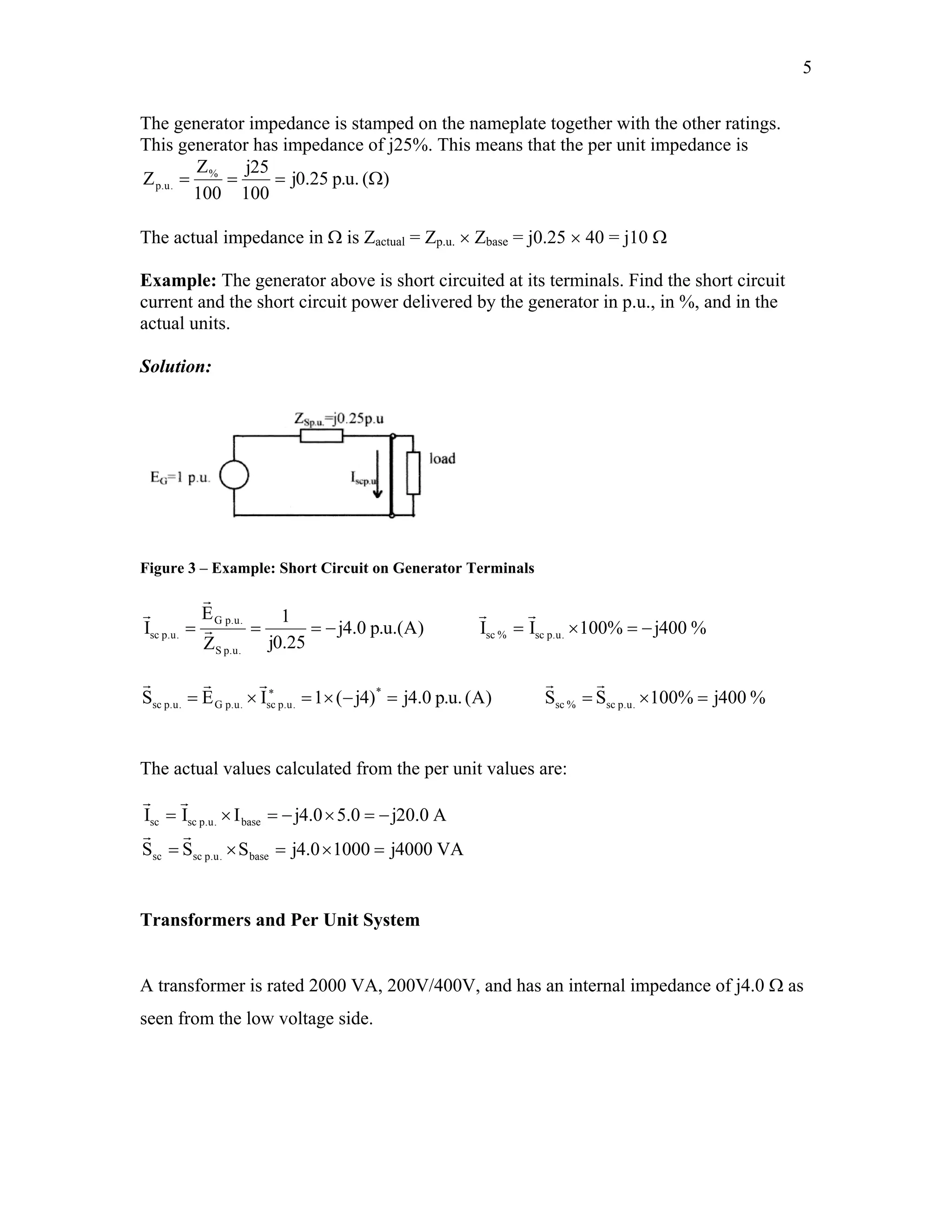 5
The generator impedance is stamped on the nameplate together with the other ratings.
This generator has impedance of j25%. This means that the per unit impedance is
)(.u.p25.0j
100
25j
100
Z
Z %
.u.p Ω===
The actual impedance in Ω is Zactual = Zp.u. × Zbase = j0.25 × 40 = j10 Ω
Example: The generator above is short circuited at its terminals. Find the short circuit
current and the short circuit power delivered by the generator in p.u., in %, and in the
actual units.
Solution:
Figure 3 – Example: Short Circuit on Generator Terminals
)A.(u.p0.4j
25.0j
1
Z
E
I
.u.pS
.u.pG
.u.psc −=== r
r
r
%
%
400j%100II .u.psc%sc −=×=
rr
r
)A(.u.p0.4j)4j(1IES *
.u.psc.u.pG.u.psc =−×=×= ∗
rr
400j%100SS .u.psc%sc =×=
rr
The actual values calculated from the per unit values are:
r
VA4000j10000.4jSSS
A0.20j0.50.4jIII
base.u.pscsc
base.u.pscsc
=×=×=
−=×−=×=
rr
r
Transformers and Per Unit System
A transformer is rated 2000 VA, 200V/400V, and has an internal impedance of j4.0 Ω as
seen from the low voltage side.
 