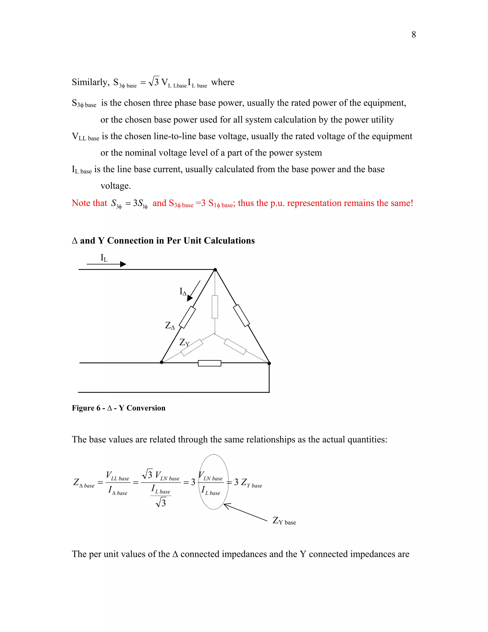 8
Similarly, baseLLbaseLbase3 IV3=φS where
S3φ base is the chosen three phase base power, usually the rated power of the equipment,
or the chosen base power used for all system calculation by the power utility
VLL base is the chosen line-to-line base voltage, usually the rated voltage of the equipment
or the nominal voltage level of a part of the power system
IL base is the line base current, usually calculated from the base power and the base
voltage.
Note that and Sφφ 13 3SS = 3φ base =3 S1φ base; thus the p.u. representation remains the same!
∆ and Y Connection in Per Unit Calculations
IL
I∆
Z∆
ZY
Figure 6 - ∆ - Y Conversion
The base values are related through the same relationships as the actual quantities:
baseY
baseL
baseLN
baseL
baseLN
base
baseLL
base Z
I
V
I
V
I
V
Z 33
3
3
====
∆
∆
ZY base
The per unit values of the ∆ connected impedances and the Y connected impedances are
 
