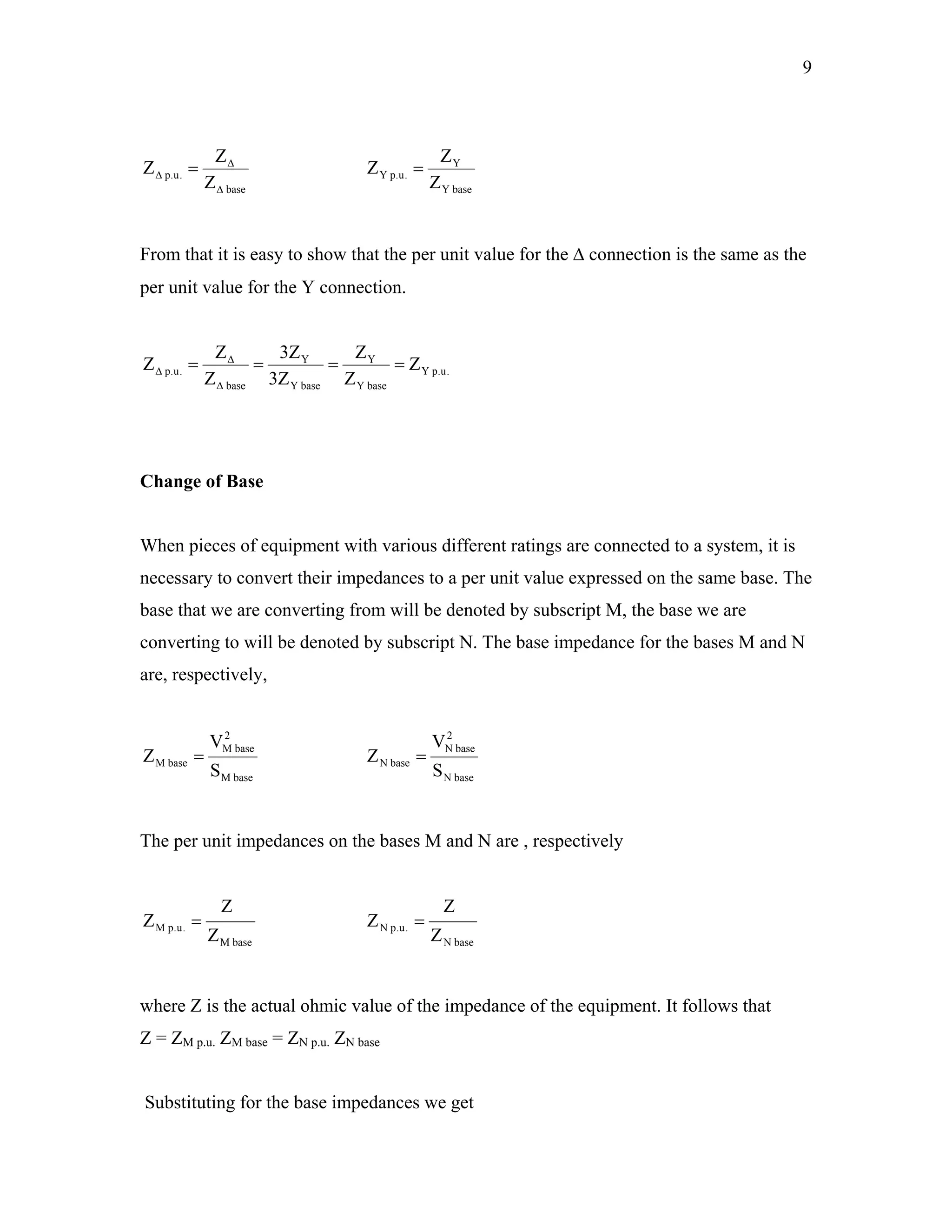 9
base
.u.p
Z
Z
Z
∆
∆
∆ =
baseY
Y
.u.pY
Z
Z
=Z
From that it is easy to show that the per unit value for the ∆ connection is the same as the
per unit value for the Y connection.
.u.pY
baseY
Y
baseY
Y
base
.u.p Z
Z
Z
Z3
Z3
Z
Z
Z ====
∆
∆
∆
Change of Base
When pieces of equipment with various different ratings are connected to a system, it is
necessary to convert their impedances to a per unit value expressed on the same base. The
base that we are converting from will be denoted by subscript M, the base we are
converting to will be denoted by subscript N. The base impedance for the bases M and N
are, respectively,
baseM
2
baseM
baseM
S
V
Z =
baseN
2
baseN
baseN
S
V
Z =
The per unit impedances on the bases M and N are , respectively
baseM
.u.pM
Z
Z
Z =
baseN
.u.pN
Z
Z
Z =
where Z is the actual ohmic value of the impedance of the equipment. It follows that
Z = ZM p.u. ZM base = ZN p.u. ZN base
Substituting for the base impedances we get
 