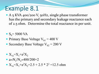 Example 8.1
 A 5 KVA 400/200 V, 50Hz, single phase transformer
has the primary and secondary leakage reactance each
of 2.5 ohm. Determine the total reactance in per unit.
 Sb= 5000 VA
 Primary Base Voltage Vb1 = 400 V
 Secondary Base Voltage Vb2 = 200 V
 X1e=X1+a2X2
 a=N1/N2=400/200=2
 X1e=X1+a2X2=2.5 + 2.5 * 22 =12.5 ohm
 