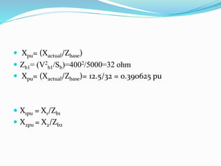  Xpu= (Xactual/Zbase)
 Zb1= (V2
b1/Sb)=4002/5000=32 ohm
 Xpu= (Xactual/Zbase)= 12.5/32 = 0.390625 pu
 X1pu = X1/Zb1
 X2pu = X2/Zb2
 