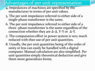 4. Impedances of machines are specified by the
manufacturer in terms of per unit values.
5. The per unit impedance referred to either side of a
single-phase transformer is the same.
6. The per unit impedance referred to either side of a
three -phase transformer is the same regardless of the
connection whether they are ∆-∆, Y-Y or ∆-Y.
7. The computation effort in power system is very much
reduced with thee use of per unit quantities.
8. Usually, the per unit quantities being of the order of
unity or less can easily be handled with a digital
computer. Manual calculation are also simplified. Per
unit quantities simply theoretical deduction and give
them more generalizes forms.
Advantages of per unit representation
 