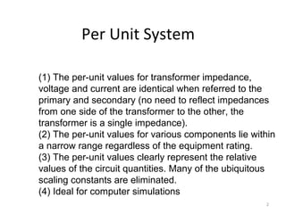 Per Unit System
2
(1) The per-unit values for transformer impedance,
voltage and current are identical when referred to the
primary and secondary (no need to reflect impedances
from one side of the transformer to the other, the
transformer is a single impedance).
(2) The per-unit values for various components lie within
a narrow range regardless of the equipment rating.
(3) The per-unit values clearly represent the relative
values of the circuit quantities. Many of the ubiquitous
scaling constants are eliminated.
(4) Ideal for computer simulations
 