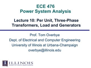 ECE 476
Power System Analysis
Lecture 10: Per Unit, Three-Phase
Transformers, Load and Generators
Prof. Tom Overbye
Dept. of Electrical and Computer Engineering
University of Illinois at Urbana-Champaign
overbye@illinois.edu
 