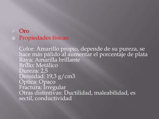    Oro
   Propiedades físicas:
    Color: Amarillo propio, depende de su pureza, se
    hace más pálido al aumentar el porcentaje de plata
    Raya: Amarilla brillante
    Brillo: Metálico
    Dureza: 2,5
    Densidad: 19,3 g/cm3
    Óptica: Opaco
    Fractura: Irregular
    Otras distintivas: Ductilidad, maleabilidad, es
    sectil, conductividad
 