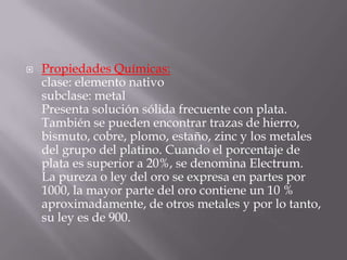    Propiedades Químicas:
    clase: elemento nativo
    subclase: metal
    Presenta solución sólida frecuente con plata.
    También se pueden encontrar trazas de hierro,
    bismuto, cobre, plomo, estaño, zinc y los metales
    del grupo del platino. Cuando el porcentaje de
    plata es superior a 20%, se denomina Electrum.
    La pureza o ley del oro se expresa en partes por
    1000, la mayor parte del oro contiene un 10 %
    aproximadamente, de otros metales y por lo tanto,
    su ley es de 900.
 