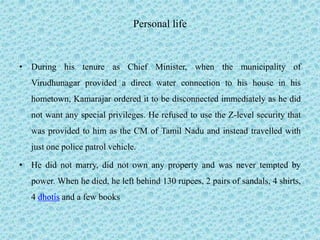 Personal life
• During his tenure as Chief Minister, when the municipality of
Virudhunagar provided a direct water connection to his house in his
hometown, Kamarajar ordered it to be disconnected immediately as he did
not want any special privileges. He refused to use the Z-level security that
was provided to him as the CM of Tamil Nadu and instead travelled with
just one police patrol vehicle.
• He did not marry, did not own any property and was never tempted by
power. When he died, he left behind 130 rupees, 2 pairs of sandals, 4 shirts,
4 dhotis and a few books
 