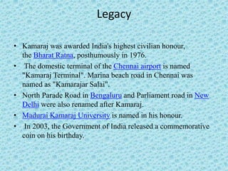 Legacy
• Kamaraj was awarded India's highest civilian honour,
the Bharat Ratna, posthumously in 1976.
• The domestic terminal of the Chennai airport is named
"Kamaraj Terminal". Marina beach road in Chennai was
named as "Kamarajar Salai".
• North Parade Road in Bengaluru and Parliament road in New
Delhi were also renamed after Kamaraj.
• Madurai Kamaraj University is named in his honour.
• In 2003, the Government of India released a commemorative
coin on his birthday.
 