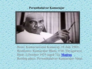 Perunthalaivar Kamarajar
Born: Kumaraswami Kamaraj; 15 July 1903;
Residence: Kamarajar Illam; 1/10, Thyagaraya
Died: 2 October 1975 (aged 72); Madras
Resting place: Perunthalaivar Kamarajar Ninai
 