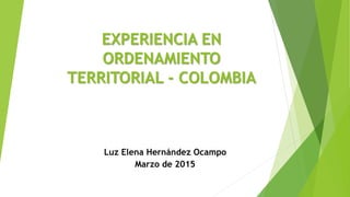 EXPERIENCIA EN
ORDENAMIENTO
TERRITORIAL - COLOMBIA
Luz Elena Hernández Ocampo
Marzo de 2015
 