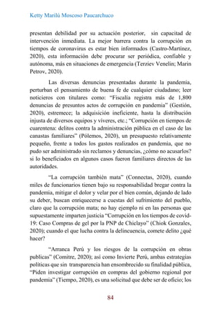Ketty Marilú Moscoso Paucarchuco
84
presentan debilidad por su actuación posterior, sin capacitad de
intervención inmediata. La mejor barrera contra la corrupción en
tiempos de coronavirus es estar bien informados (Castro-Martínez,
2020), esta información debe procurar ser periódica, confiable y
autónoma, más en situaciones de emergencia (Terziev Venelin; Marin
Petrov, 2020).
Las diversas denuncias presentadas durante la pandemia,
perturban el pensamiento de buena fe de cualquier ciudadano; leer
noticieros con titulares como: “Fiscalía registra más de 1,800
denuncias de presuntos actos de corrupción en pandemia” (Gestión,
2020), estremece; la adquisición ineficiente, hasta la distribución
injusta de diversos equipos y víveres, etc.; “Corrupción en tiempos de
cuarentena: delitos contra la administración pública en el caso de las
canastas familiares” (Pólemos, 2020), un presupuesto relativamente
pequeño, frente a todos los gastos realizados en pandemia, que no
pudo ser administrado sin reclamos y denuncias, ¿cómo no acusarlos?
si lo beneficiados en algunos casos fueron familiares directos de las
autoridades.
“La corrupción también mata” (Connectas, 2020), cuando
miles de funcionarios tienen bajo su responsabilidad bregar contra la
pandemia, mitigar el dolor y velar por el bien común, dejando de lado
su deber, buscan enriquecerse a cuestas del sufrimiento del pueblo,
claro que la corrupción mata; no hay ejemplo ni en las personas que
supuestamente imparten justicia “Corrupción en los tiempos de covid-
19: Caso Compras de gel por la PNP de Chiclayo” (Chiok Gonzales,
2020); cuando el que lucha contra la delincuencia, comete delito ¿qué
hacer?
“Arranca Perú y los riesgos de la corrupción en obras
publicas” (Comitre, 2020); así como Invierte Perú, ambas estrategias
políticas que sin transparencia han ensombrecido su finalidad pública,
“Piden investigar corrupción en compras del gobierno regional por
pandemia” (Tiempo, 2020), es una solicitud que debe ser de oficio; los
 