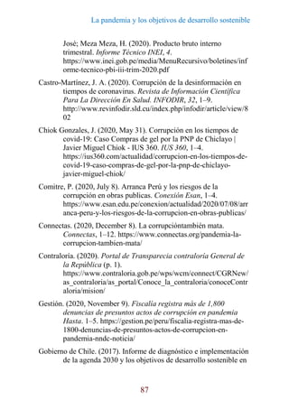 La pandemia y los objetivos de desarrollo sostenible
87
José; Meza Meza, H. (2020). Producto bruto interno
trimestral. Informe Técnico INEI, 4.
https://www.inei.gob.pe/media/MenuRecursivo/boletines/inf
orme-tecnico-pbi-iii-trim-2020.pdf
Castro-Martínez, J. A. (2020). Corrupción de la desinformación en
tiempos de coronavirus. Revista de Información Científica
Para La Dirección En Salud. INFODIR, 32, 1–9.
http://www.revinfodir.sld.cu/index.php/infodir/article/view/8
02
Chiok Gonzales, J. (2020, May 31). Corrupción en los tiempos de
covid-19: Caso Compras de gel por la PNP de Chiclayo |
Javier Miguel Chiok - IUS 360. IUS 360, 1–4.
https://ius360.com/actualidad/corrupcion-en-los-tiempos-de-
covid-19-caso-compras-de-gel-por-la-pnp-de-chiclayo-
javier-miguel-chiok/
Comitre, P. (2020, July 8). Arranca Perú y los riesgos de la
corrupción en obras publicas. Conexión Esan, 1–4.
https://www.esan.edu.pe/conexion/actualidad/2020/07/08/arr
anca-peru-y-los-riesgos-de-la-corrupcion-en-obras-publicas/
Connectas. (2020, December 8). La corrupcióntambién mata.
Connectas, 1–12. https://www.connectas.org/pandemia-la-
corrupcion-tambien-mata/
Contraloría. (2020). Portal de Transparecia contraloría General de
la República (p. 1).
https://www.contraloria.gob.pe/wps/wcm/connect/CGRNew/
as_contraloria/as_portal/Conoce_la_contraloria/conoceContr
aloria/mision/
Gestión. (2020, November 9). Fiscalía registra más de 1,800
denuncias de presuntos actos de corrupción en pandemia
Hasta. 1–5. https://gestion.pe/peru/fiscalia-registra-mas-de-
1800-denuncias-de-presuntos-actos-de-corrupcion-en-
pandemia-nndc-noticia/
Gobierno de Chile. (2017). Informe de diagnóstico e implementación
de la agenda 2030 y los objetivos de desarrollo sostenible en
 
