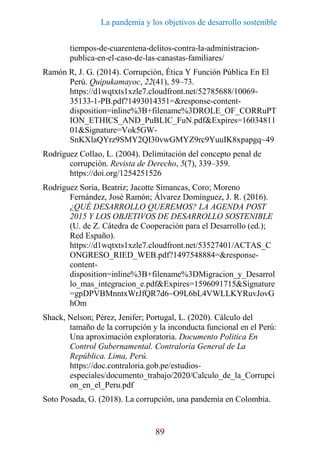 La pandemia y los objetivos de desarrollo sostenible
89
tiempos-de-cuarentena-delitos-contra-la-administracion-
publica-en-el-caso-de-las-canastas-familiares/
Ramón R, J. G. (2014). Corrupción, Ética Y Función Pública En El
Perú. Quipukamayoc, 22(41), 59–73.
https://d1wqtxts1xzle7.cloudfront.net/52785688/10069-
35133-1-PB.pdf?1493014351=&response-content-
disposition=inline%3B+filename%3DROLE_OF_CORRuPT
ION_ETHICS_AND_PuBLIC_FuN.pdf&Expires=16034811
01&Signature=Vok5GW-
SnKXlaQYrz9SMY2QI30vwGMYZ9rc9YuuIK8xpapgq~49
Rodríguez Collao, L. (2004). Delimitación del concepto penal de
corrupción. Revista de Derecho, 5(7), 339–359.
https://doi.org/1254251526
Rodriguez Soria, Beatriz; Jacotte Simancas, Coro; Moreno
Fernández, José Ramón; Álvarez Domínguez, J. R. (2016).
¿QUÉ DESARROLLO QUEREMOS? LA AGENDA POST
2015 Y LOS OBJETIVOS DE DESARROLLO SOSTENIBLE
(U. de Z. Cátedra de Cooperación para el Desarrollo (ed.);
Red Españo).
https://d1wqtxts1xzle7.cloudfront.net/53527401/ACTAS_C
ONGRESO_RIED_WEB.pdf?1497548884=&response-
content-
disposition=inline%3B+filename%3DMigracion_y_Desarrol
lo_mas_integracion_e.pdf&Expires=1596091715&Signature
=gpDPVBMnntxWrJfQR7d6~O9L6bL4VWLLKYRuvJovG
hOm
Shack, Nelson; Pérez, Jenifer; Portugal, L. (2020). Cálculo del
tamaño de la corrupción y la inconducta funcional en el Perú:
Una aproximación exploratoria. Documento Política En
Control Gubernamental. Contraloría General de La
República. Lima, Perú.
https://doc.contraloria.gob.pe/estudios-
especiales/documento_trabajo/2020/Calculo_de_la_Corrupci
on_en_el_Peru.pdf
Soto Posada, G. (2018). La corrupción, una pandemia en Colombia.
 